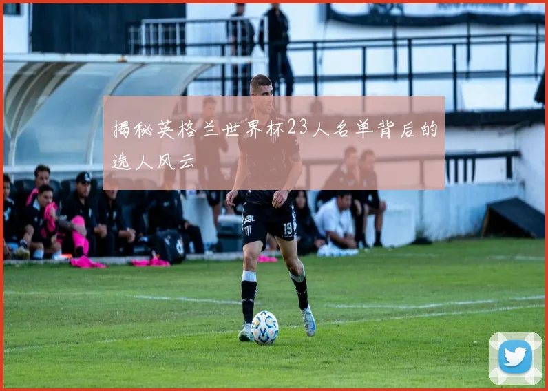 揭秘英格兰世界杯23人名单背后的选人风云