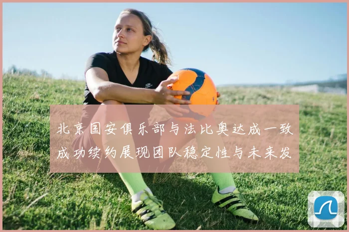 北京国安俱乐部与法比奥达成一致成功续约展现团队稳定性与未来发展潜力