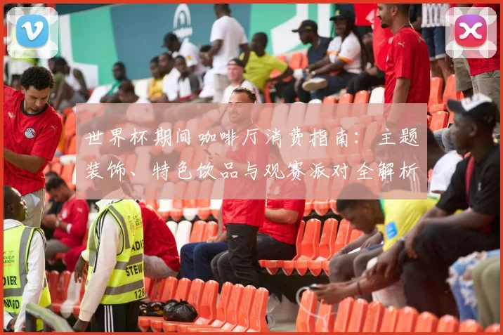 世界杯期间咖啡厅消费指南:主题装饰、特色饮品与观赛派对全解析