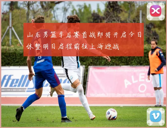 山东男篮季后赛首战即将开启今日休整明日启程前往上海迎战