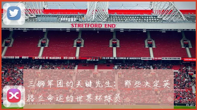 三狮军团的关键先生:那些决定英格兰命运的世界杯球员