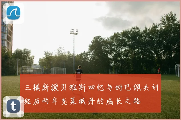 三镇新援贝维斯回忆与姆巴佩共训经历两年克莱枫丹的成长之路