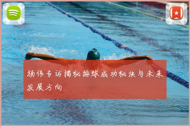 杨伟专访揭秘排球成功秘诀与未来发展方向