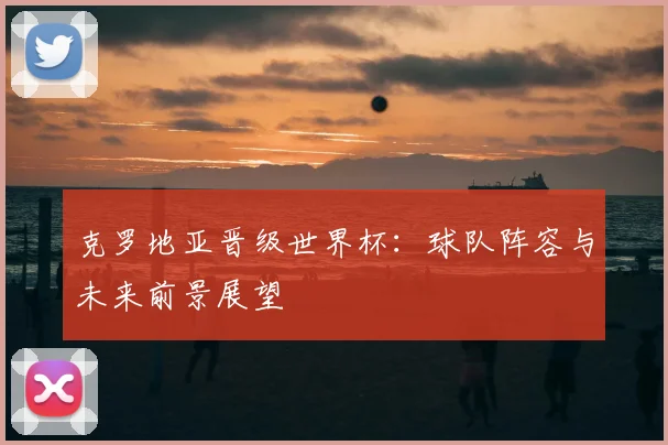 克罗地亚晋级世界杯:球队阵容与未来前景展望