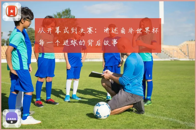 从开幕式到决赛:讲述南非世界杯每一个进球的背后故事